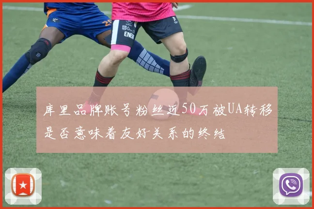 库里品牌账号粉丝近50万被UA转移是否意味着友好关系的终结