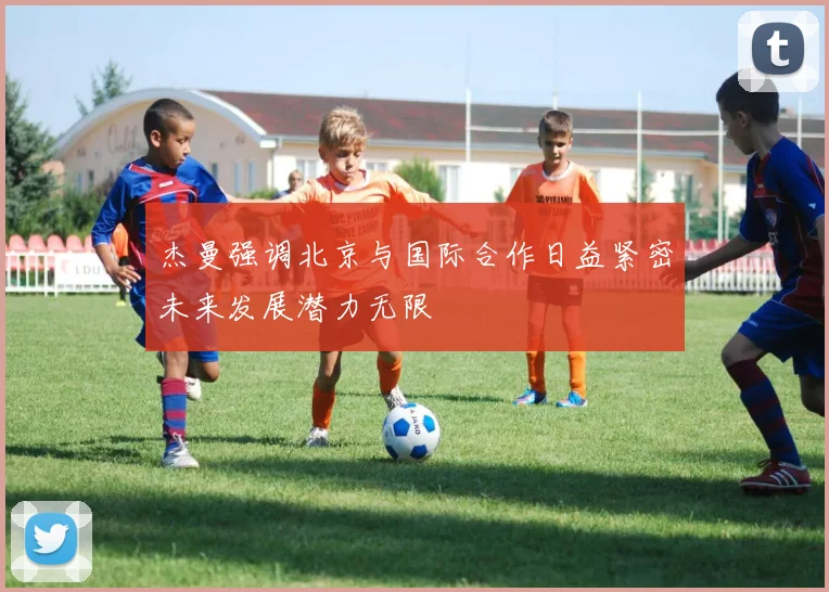 杰曼强调北京与国际合作日益紧密未来发展潜力无限