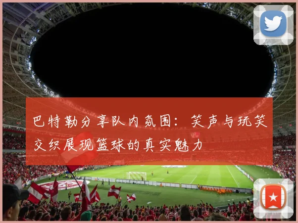 巴特勒分享队内氛围：笑声与玩笑交织展现篮球的真实魅力