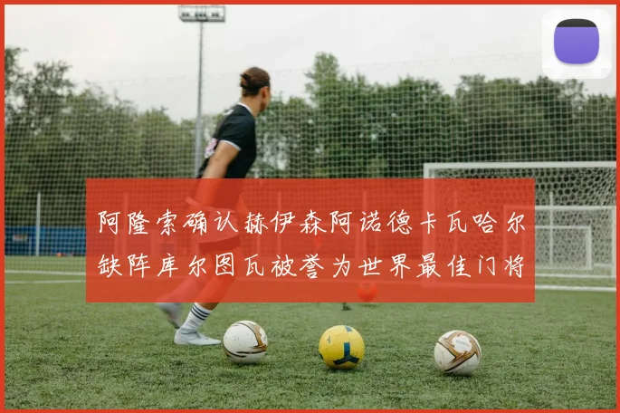 阿隆索确认赫伊森阿诺德卡瓦哈尔缺阵库尔图瓦被誉为世界最佳门将