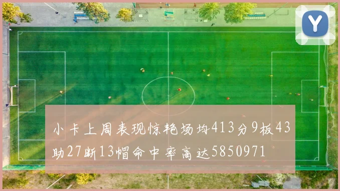 小卡上周表现惊艳场均413分9板43助27断13帽命中率高达5850971