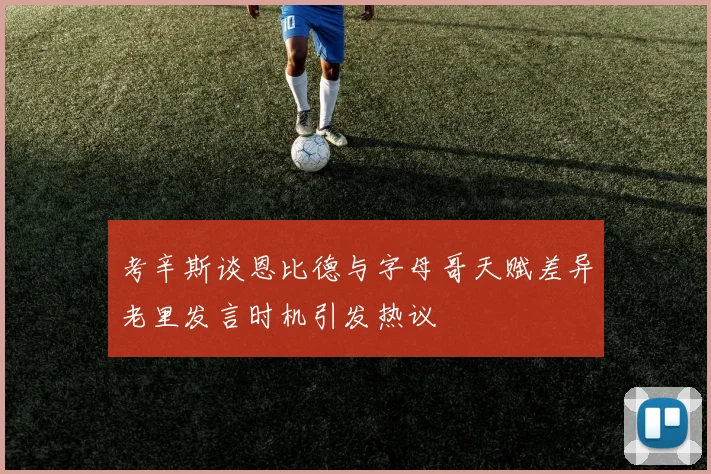 考辛斯谈恩比德与字母哥天赋差异老里发言时机引发热议