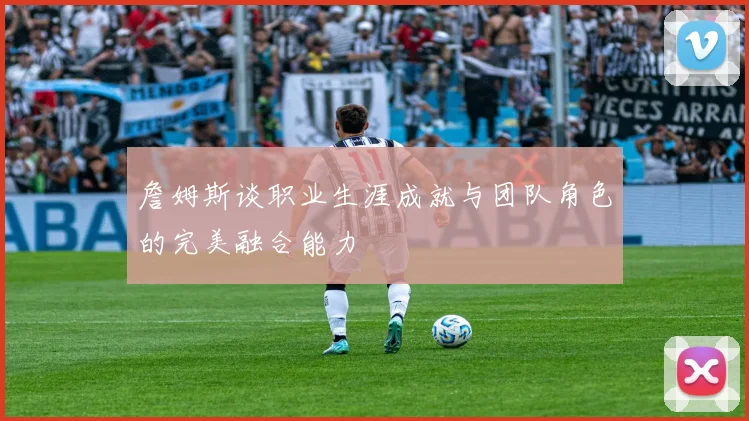 詹姆斯谈职业生涯成就与团队角色的完美融合能力