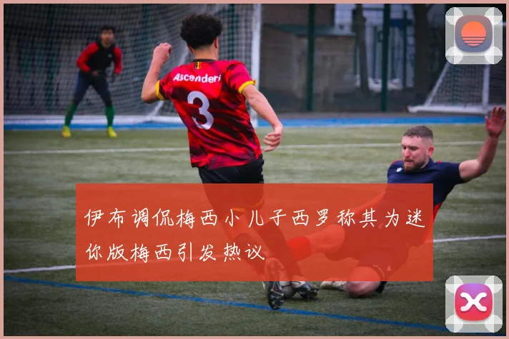 伊布调侃梅西小儿子西罗称其为迷你版梅西引发热议