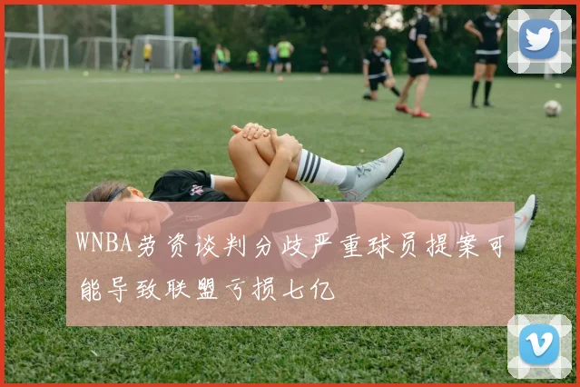 WNBA劳资谈判分歧严重球员提案可能导致联盟亏损七亿