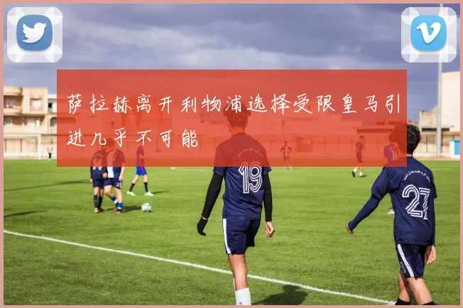 萨拉赫离开利物浦选择受限皇马引进几乎不可能