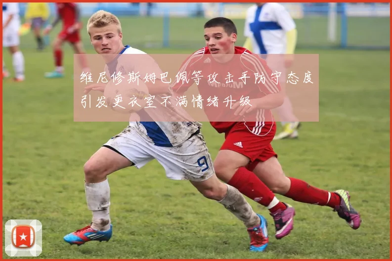 维尼修斯姆巴佩等攻击手防守态度引发更衣室不满情绪升级