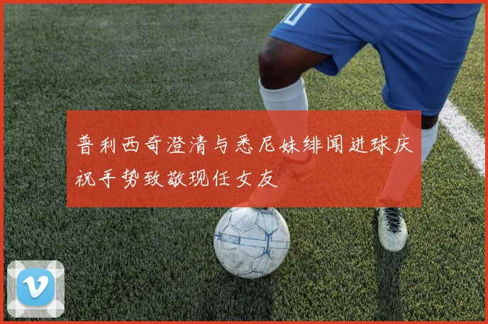 普利西奇澄清与悉尼妹绯闻进球庆祝手势致敬现任女友