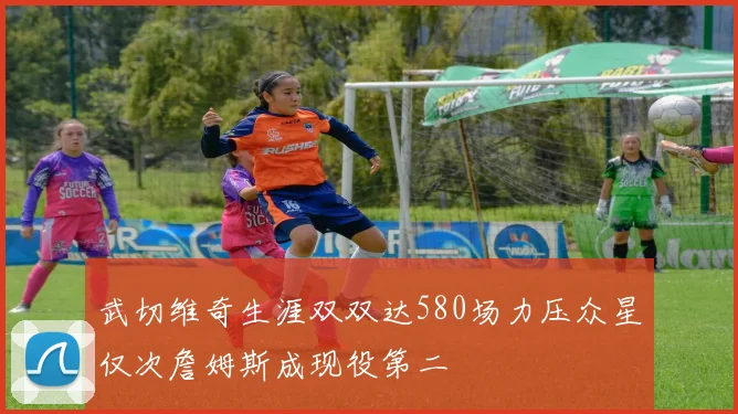 武切维奇生涯双双达580场力压众星仅次詹姆斯成现役第二