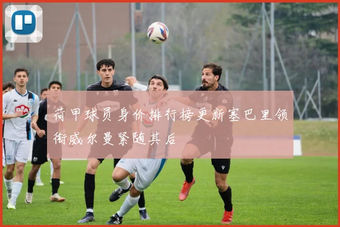 荷甲球员身价排行榜更新塞巴里领衔威尔曼紧随其后