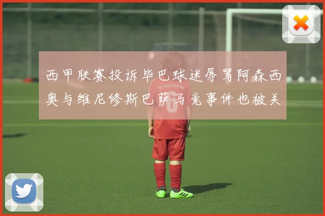 西甲联赛投诉毕巴球迷辱骂阿森西奥与维尼修斯巴萨马竞事件也被关注