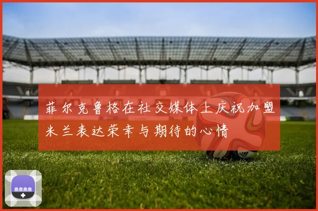 菲尔克鲁格在社交媒体上庆祝加盟米兰表达荣幸与期待的心情