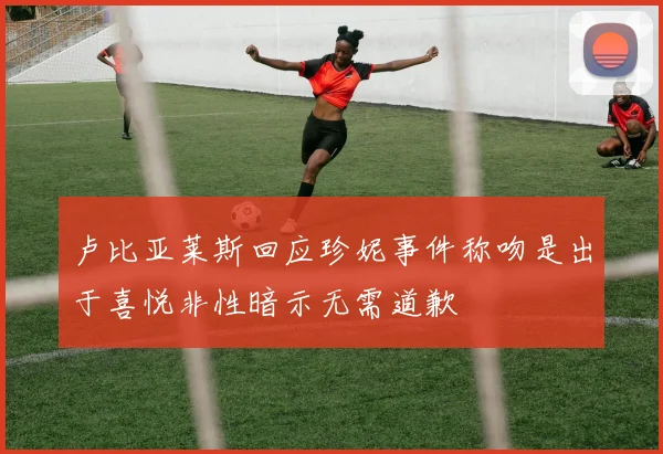 卢比亚莱斯回应珍妮事件称吻是出于喜悦非性暗示无需道歉