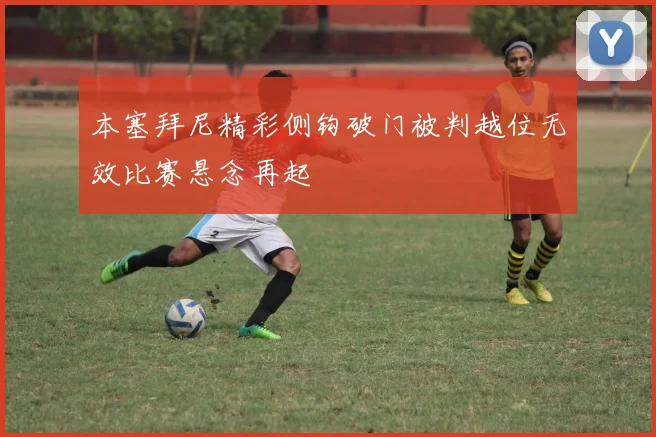 本塞拜尼精彩侧钩破门被判越位无效比赛悬念再起