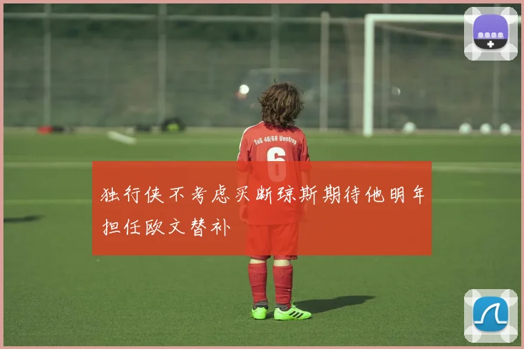 独行侠不考虑买断琼斯期待他明年担任欧文替补