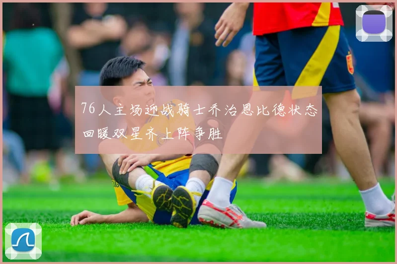 76人主场迎战骑士乔治恩比德状态回暖双星齐上阵争胜