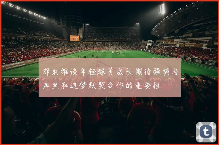 邓利维谈年轻球员成长期待强调与库里和追梦默契合作的重要性