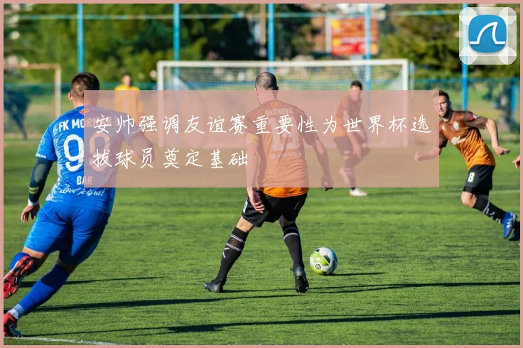 安帅强调友谊赛重要性为世界杯选拔球员奠定基础