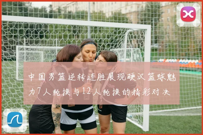 中国男篮逆转连胜展现硬汉篮球魅力7人轮换与12人轮换的精彩对决