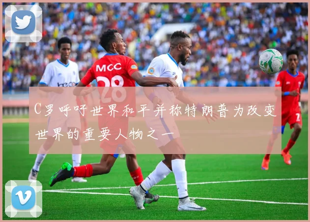 C罗呼吁世界和平并称特朗普为改变世界的重要人物之一