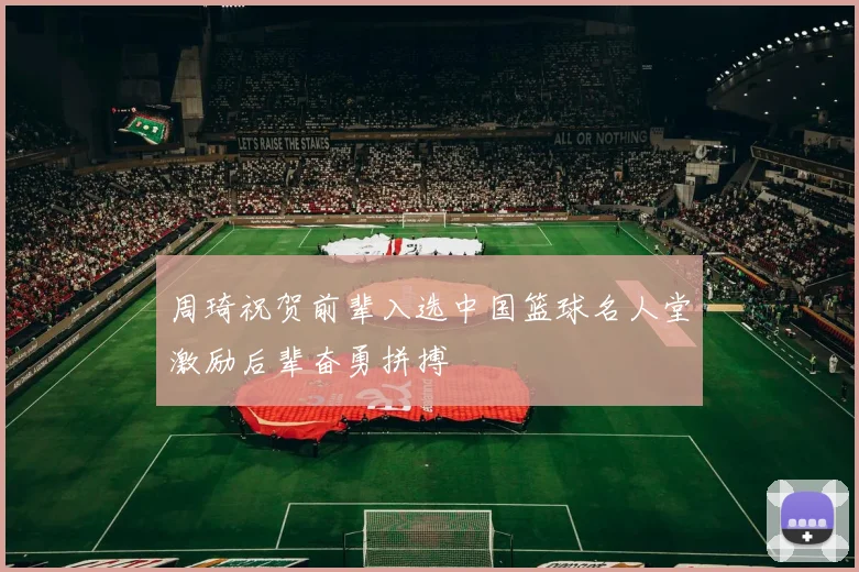 周琦祝贺前辈入选中国篮球名人堂激励后辈奋勇拼搏