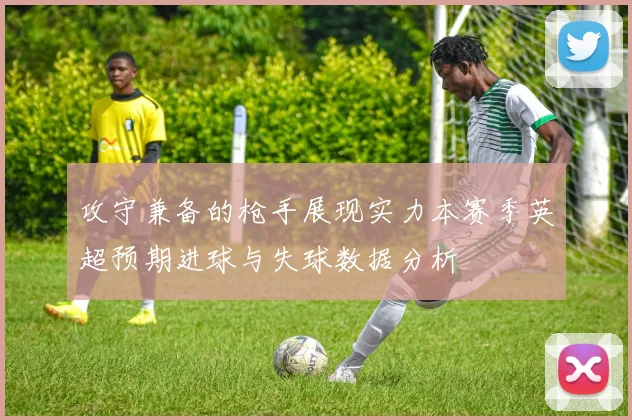 攻守兼备的枪手展现实力本赛季英超预期进球与失球数据分析