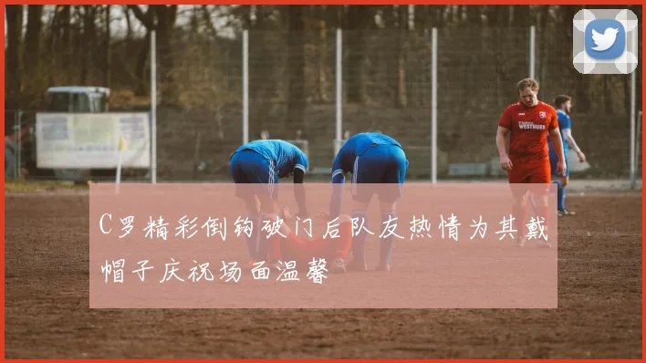 C罗精彩倒钩破门后队友热情为其戴帽子庆祝场面温馨