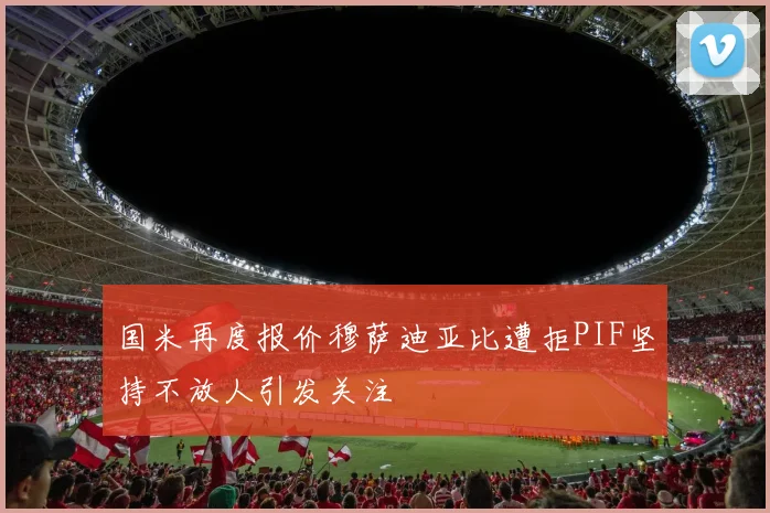 国米再度报价穆萨迪亚比遭拒PIF坚持不放人引发关注