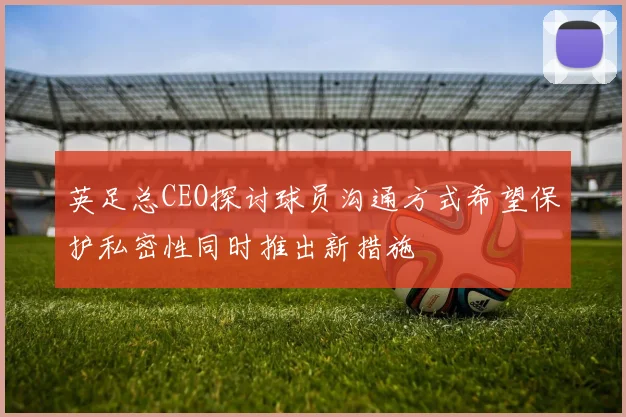 英足总CEO探讨球员沟通方式希望保护私密性同时推出新措施