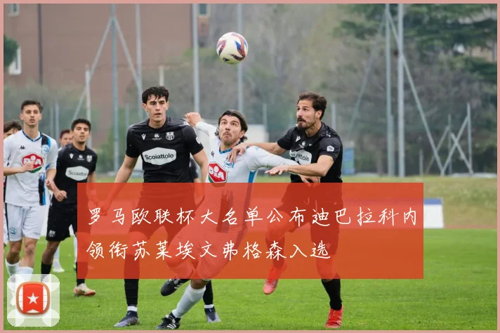 罗马欧联杯大名单公布迪巴拉科内领衔苏莱埃文弗格森入选