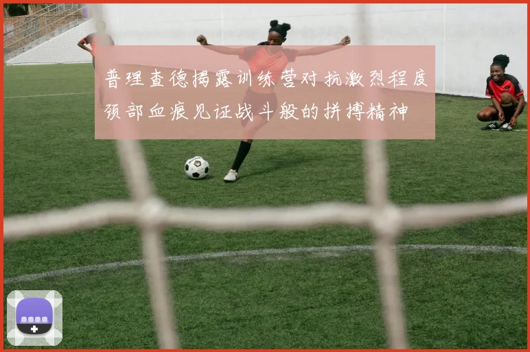 普理查德揭露训练营对抗激烈程度颈部血痕见证战斗般的拼搏精神