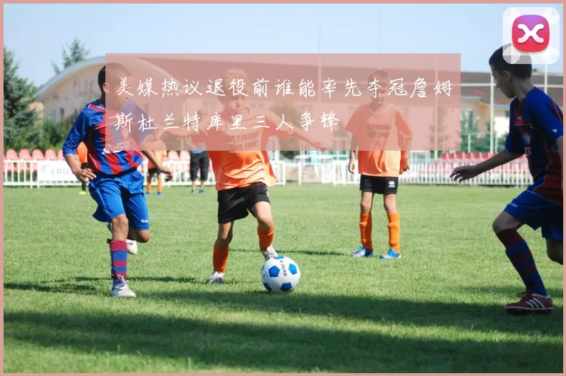 美媒热议退役前谁能率先夺冠詹姆斯杜兰特库里三人争锋