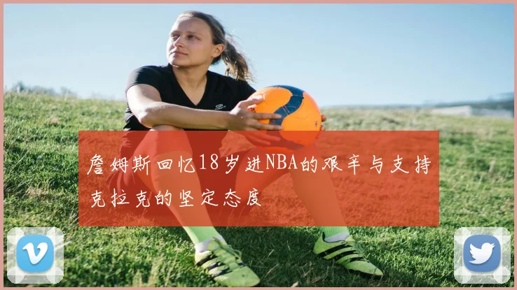 詹姆斯回忆18岁进NBA的艰辛与支持克拉克的坚定态度