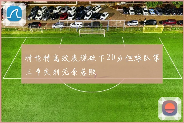 特伦特高效表现砍下20分但球队第三节失利无奈落败