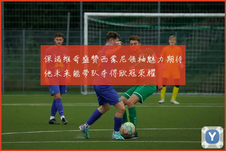 保诺维奇盛赞西蒙尼领袖魅力期待他未来能带队夺得欧冠荣耀