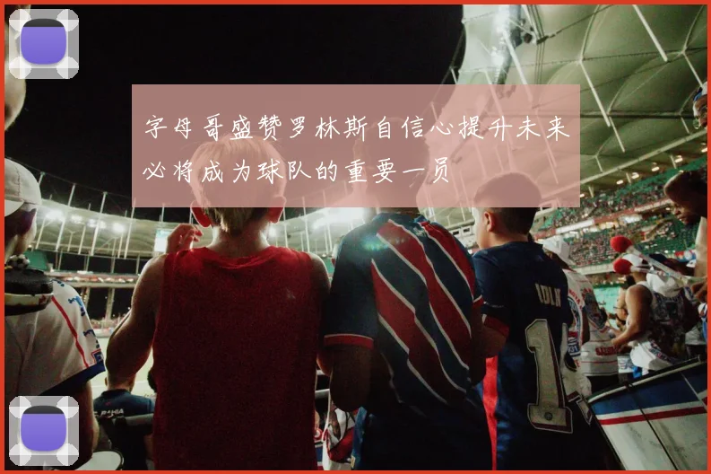 字母哥盛赞罗林斯自信心提升未来必将成为球队的重要一员