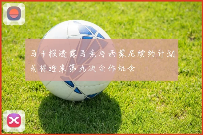 马卡报透露马竞与西蒙尼续约计划或将迎来第九次合作机会