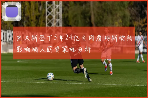 里夫斯签下5年24亿合同詹姆斯续约影响湖人薪资策略分析